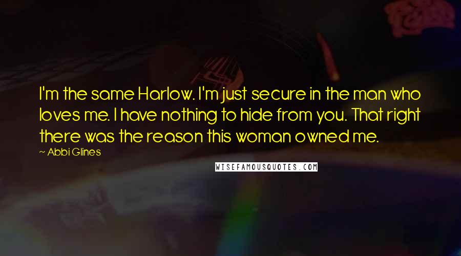 Abbi Glines Quotes: I'm the same Harlow. I'm just secure in the man who loves me. I have nothing to hide from you. That right there was the reason this woman owned me.