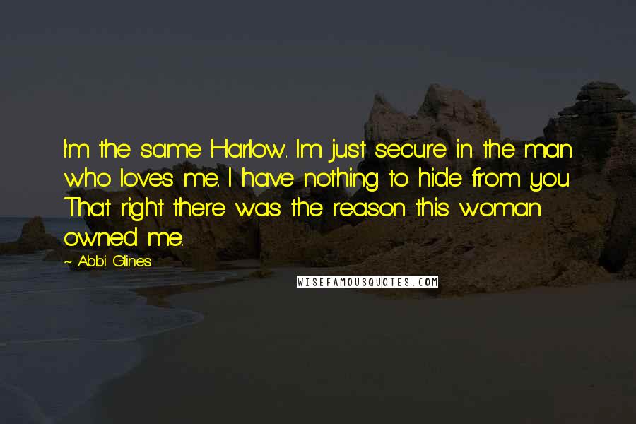 Abbi Glines Quotes: I'm the same Harlow. I'm just secure in the man who loves me. I have nothing to hide from you. That right there was the reason this woman owned me.