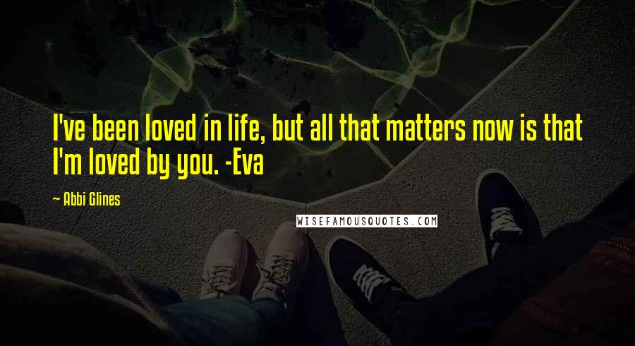 Abbi Glines Quotes: I've been loved in life, but all that matters now is that I'm loved by you. -Eva