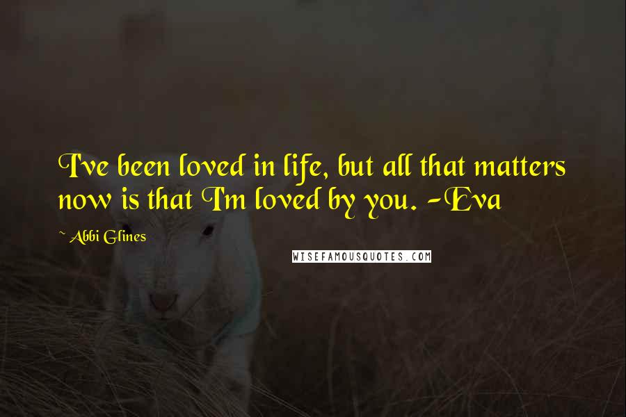 Abbi Glines Quotes: I've been loved in life, but all that matters now is that I'm loved by you. -Eva