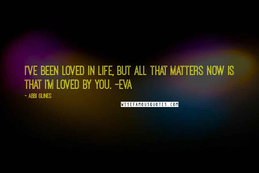 Abbi Glines Quotes: I've been loved in life, but all that matters now is that I'm loved by you. -Eva