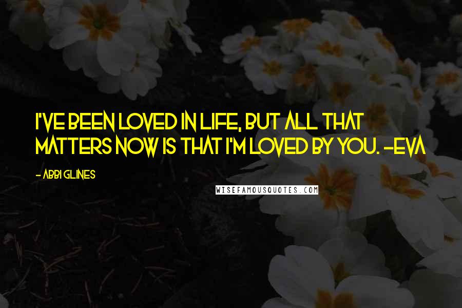Abbi Glines Quotes: I've been loved in life, but all that matters now is that I'm loved by you. -Eva