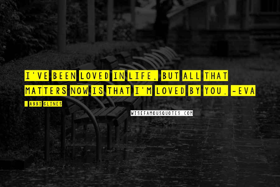 Abbi Glines Quotes: I've been loved in life, but all that matters now is that I'm loved by you. -Eva