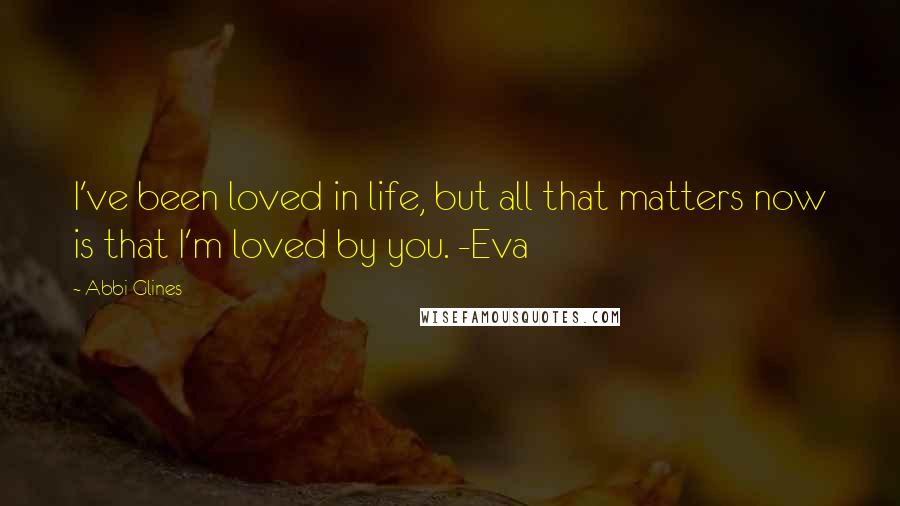 Abbi Glines Quotes: I've been loved in life, but all that matters now is that I'm loved by you. -Eva