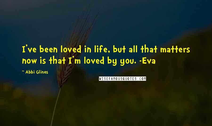 Abbi Glines Quotes: I've been loved in life, but all that matters now is that I'm loved by you. -Eva