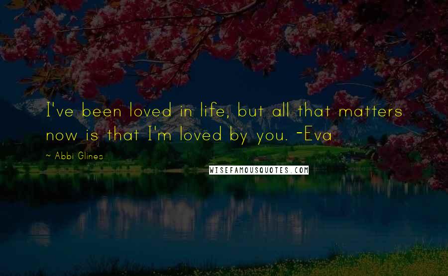 Abbi Glines Quotes: I've been loved in life, but all that matters now is that I'm loved by you. -Eva