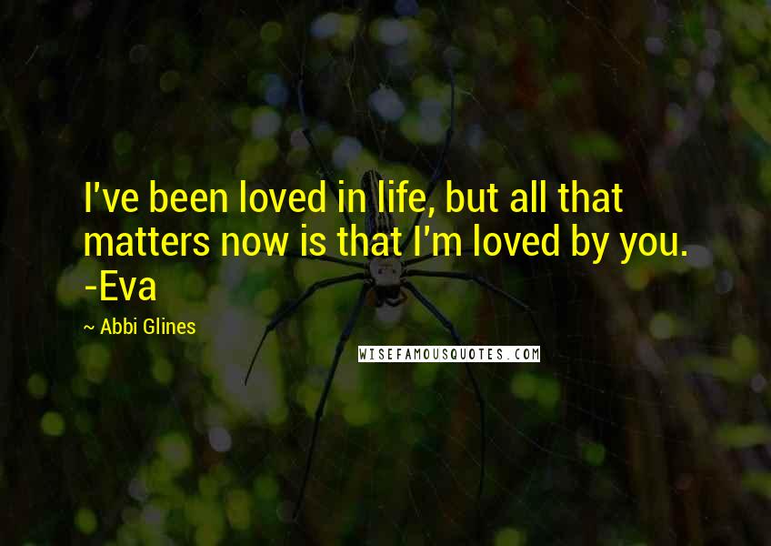 Abbi Glines Quotes: I've been loved in life, but all that matters now is that I'm loved by you. -Eva