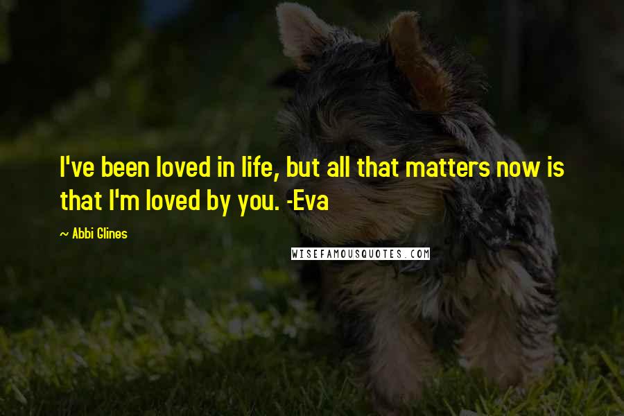 Abbi Glines Quotes: I've been loved in life, but all that matters now is that I'm loved by you. -Eva