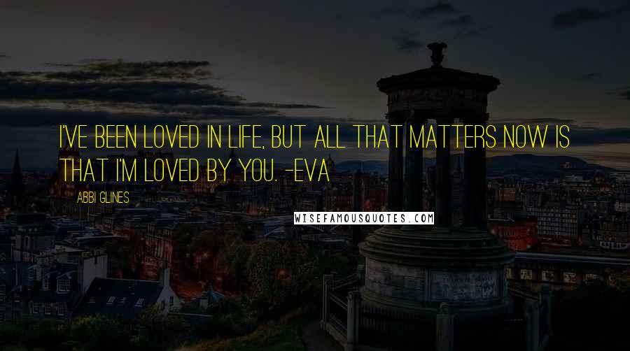 Abbi Glines Quotes: I've been loved in life, but all that matters now is that I'm loved by you. -Eva