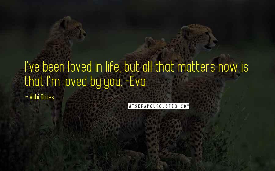 Abbi Glines Quotes: I've been loved in life, but all that matters now is that I'm loved by you. -Eva