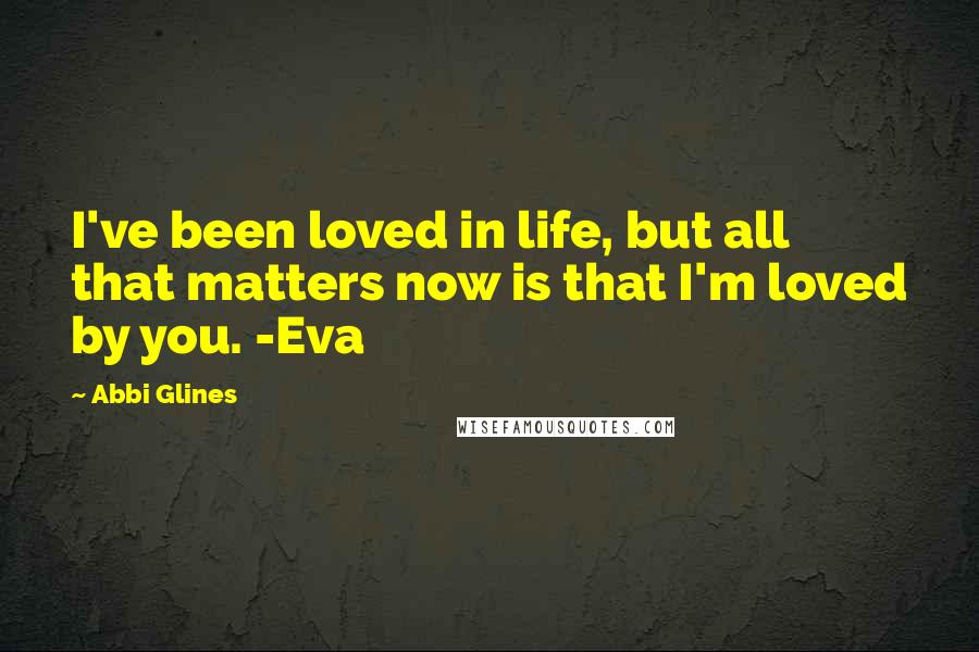 Abbi Glines Quotes: I've been loved in life, but all that matters now is that I'm loved by you. -Eva