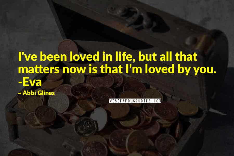 Abbi Glines Quotes: I've been loved in life, but all that matters now is that I'm loved by you. -Eva