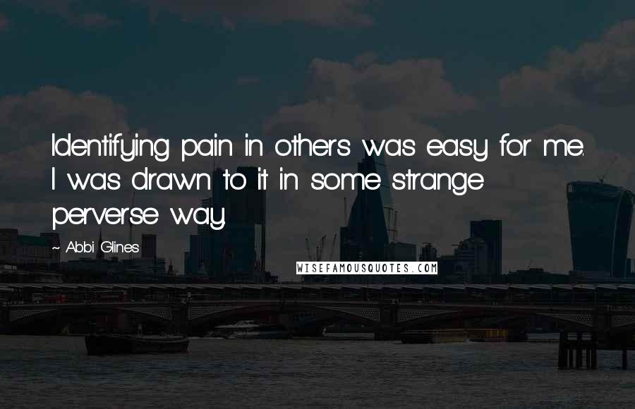 Abbi Glines Quotes: Identifying pain in others was easy for me. I was drawn to it in some strange perverse way.