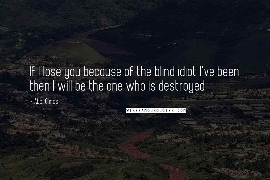 Abbi Glines Quotes: If I lose you because of the blind idiot I've been then I will be the one who is destroyed