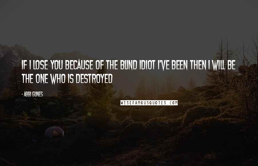 Abbi Glines Quotes: If I lose you because of the blind idiot I've been then I will be the one who is destroyed