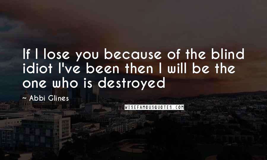 Abbi Glines Quotes: If I lose you because of the blind idiot I've been then I will be the one who is destroyed