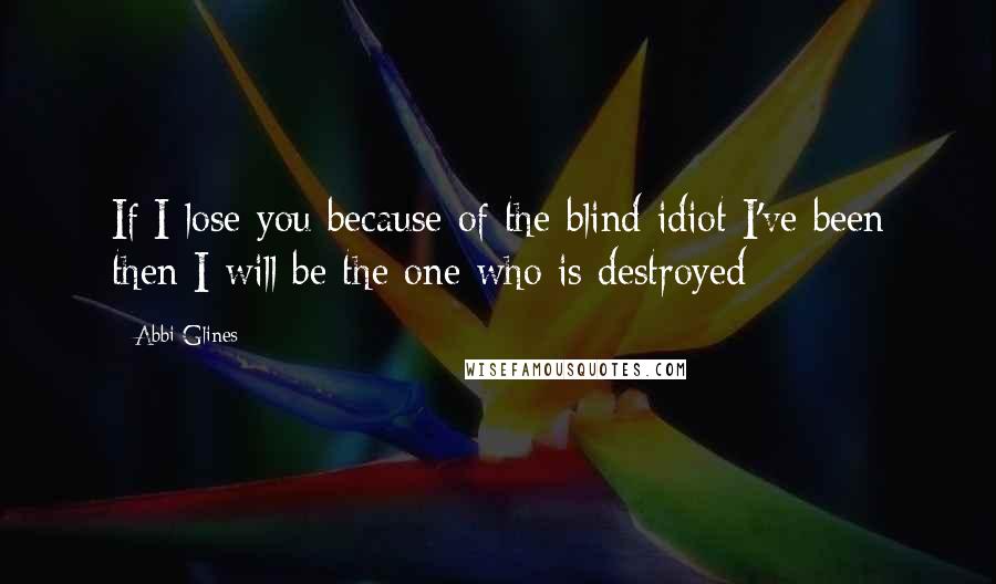 Abbi Glines Quotes: If I lose you because of the blind idiot I've been then I will be the one who is destroyed