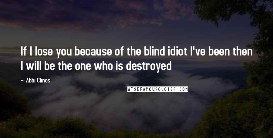 Abbi Glines Quotes: If I lose you because of the blind idiot I've been then I will be the one who is destroyed