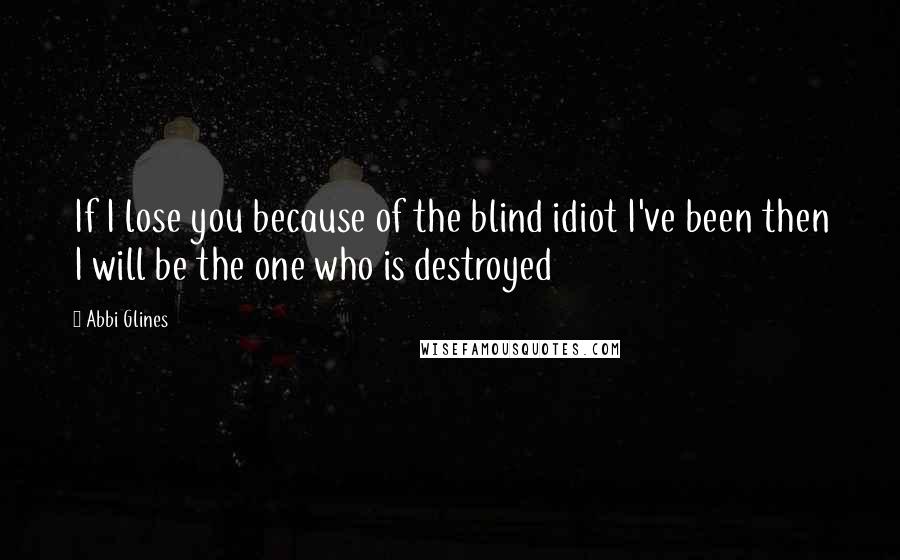 Abbi Glines Quotes: If I lose you because of the blind idiot I've been then I will be the one who is destroyed