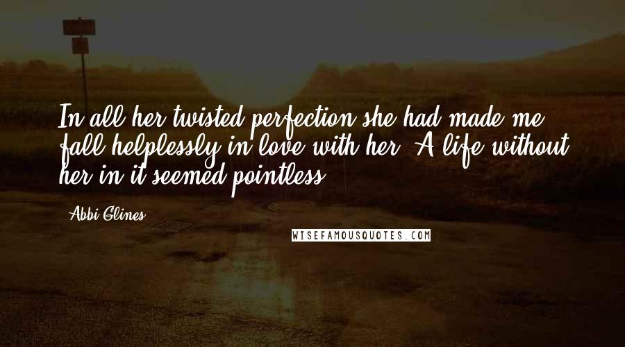 Abbi Glines Quotes: In all her twisted perfection she had made me fall helplessly in love with her. A life without her in it seemed pointless.