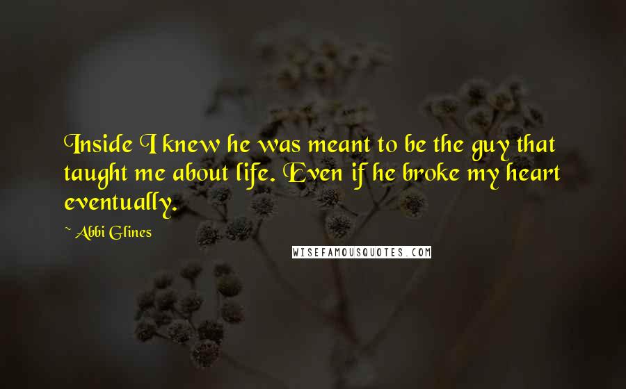 Abbi Glines Quotes: Inside I knew he was meant to be the guy that taught me about life. Even if he broke my heart eventually.