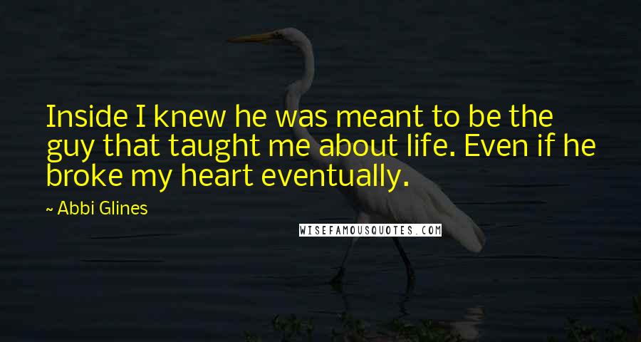 Abbi Glines Quotes: Inside I knew he was meant to be the guy that taught me about life. Even if he broke my heart eventually.