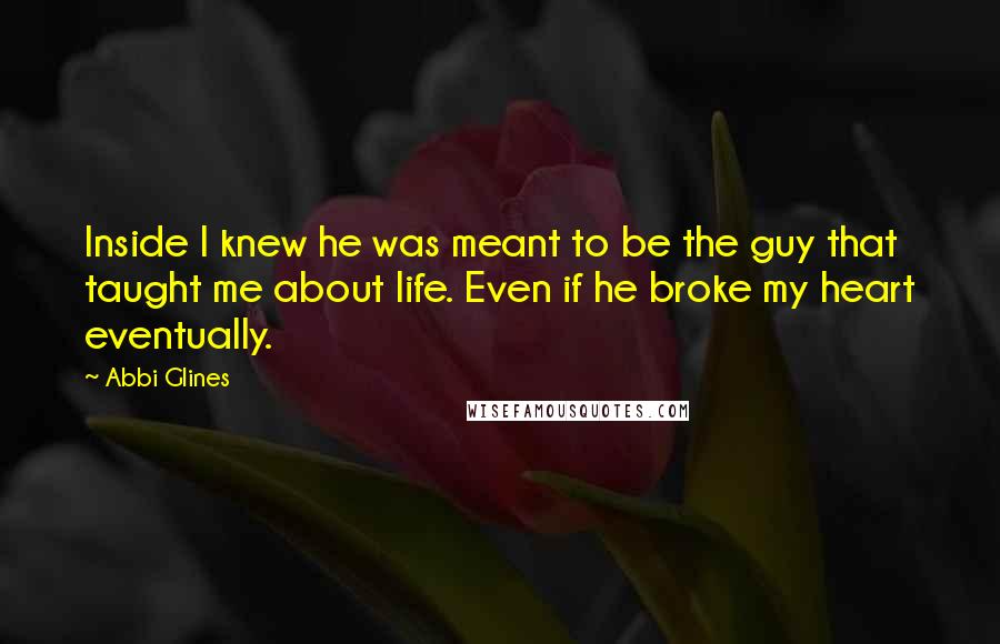 Abbi Glines Quotes: Inside I knew he was meant to be the guy that taught me about life. Even if he broke my heart eventually.