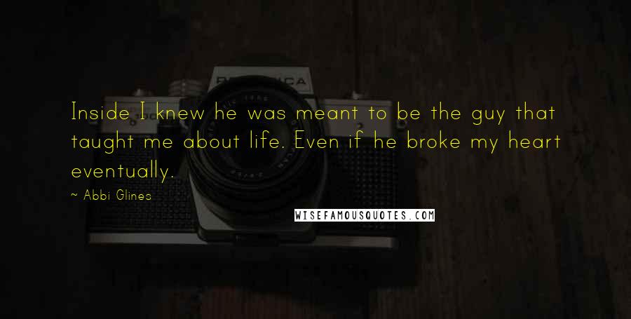 Abbi Glines Quotes: Inside I knew he was meant to be the guy that taught me about life. Even if he broke my heart eventually.