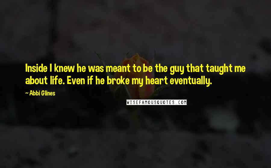 Abbi Glines Quotes: Inside I knew he was meant to be the guy that taught me about life. Even if he broke my heart eventually.