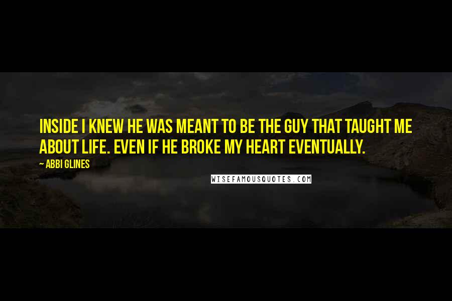 Abbi Glines Quotes: Inside I knew he was meant to be the guy that taught me about life. Even if he broke my heart eventually.