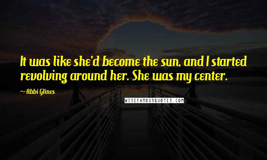 Abbi Glines Quotes: It was like she'd become the sun, and I started revolving around her. She was my center.