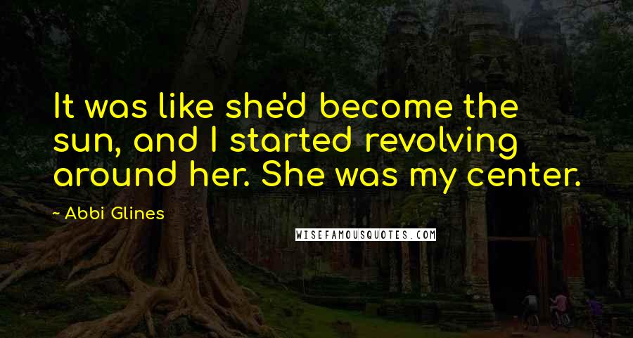 Abbi Glines Quotes: It was like she'd become the sun, and I started revolving around her. She was my center.