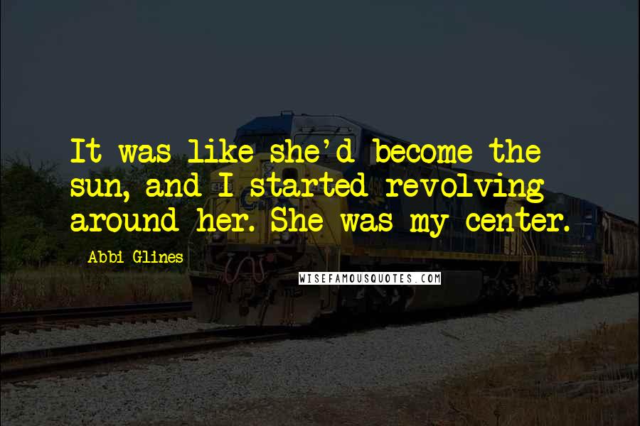 Abbi Glines Quotes: It was like she'd become the sun, and I started revolving around her. She was my center.