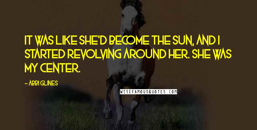 Abbi Glines Quotes: It was like she'd become the sun, and I started revolving around her. She was my center.