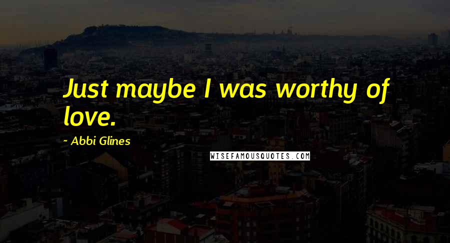 Abbi Glines Quotes: Just maybe I was worthy of love.