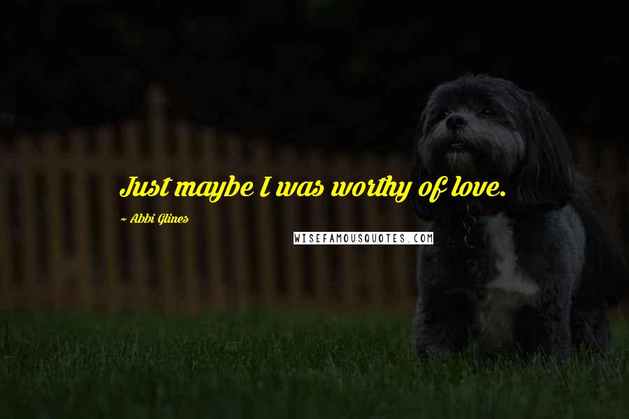 Abbi Glines Quotes: Just maybe I was worthy of love.