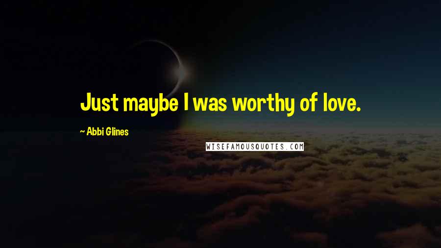 Abbi Glines Quotes: Just maybe I was worthy of love.