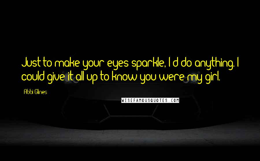 Abbi Glines Quotes: Just to make your eyes sparkle, I'd do anything. I could give it all up to know you were my girl.