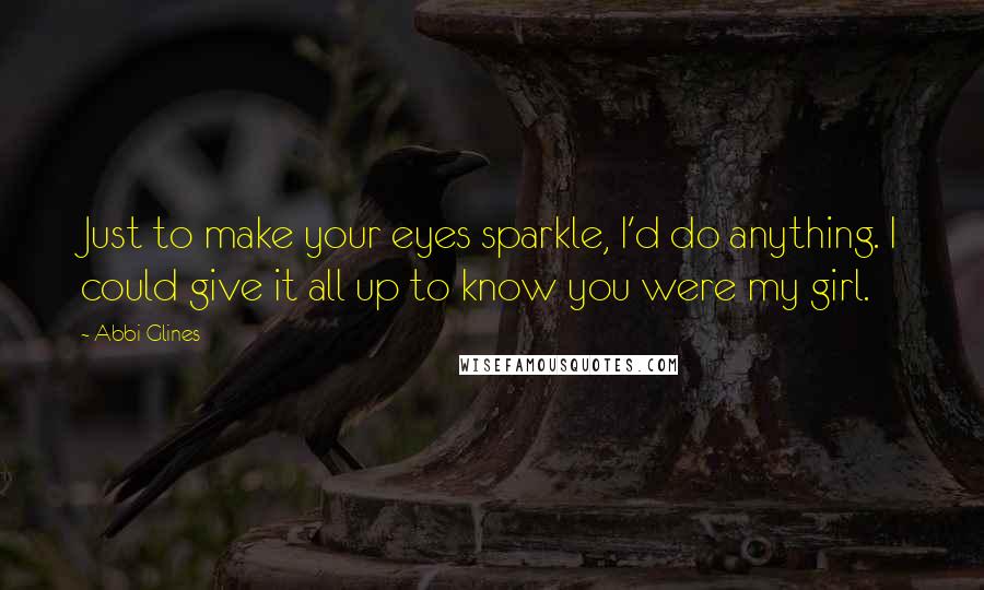 Abbi Glines Quotes: Just to make your eyes sparkle, I'd do anything. I could give it all up to know you were my girl.