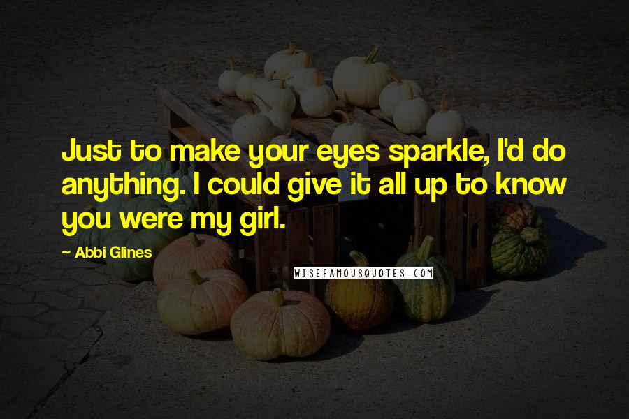 Abbi Glines Quotes: Just to make your eyes sparkle, I'd do anything. I could give it all up to know you were my girl.