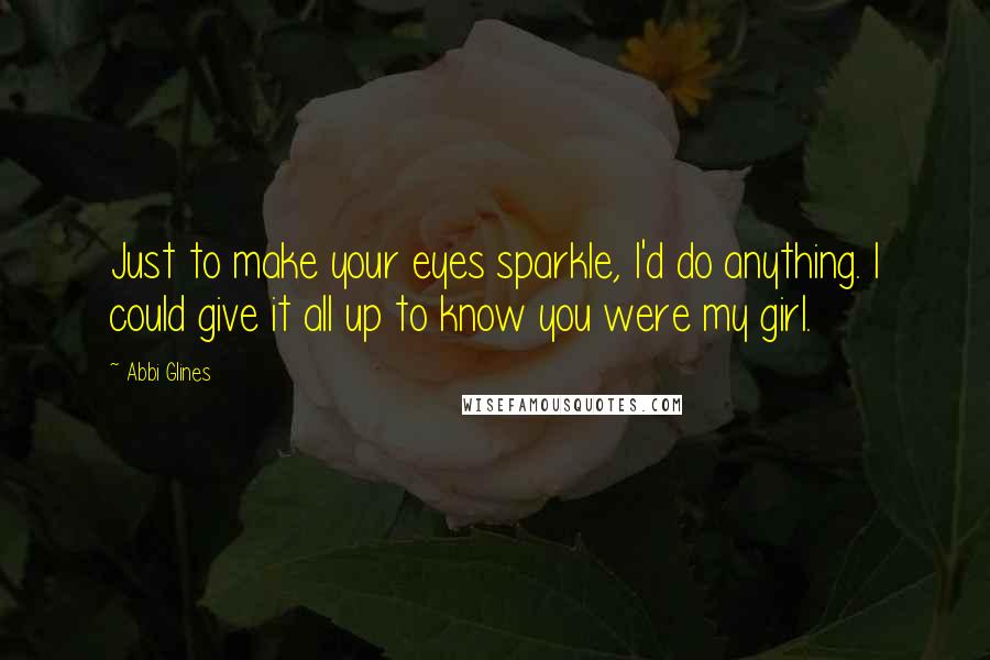 Abbi Glines Quotes: Just to make your eyes sparkle, I'd do anything. I could give it all up to know you were my girl.