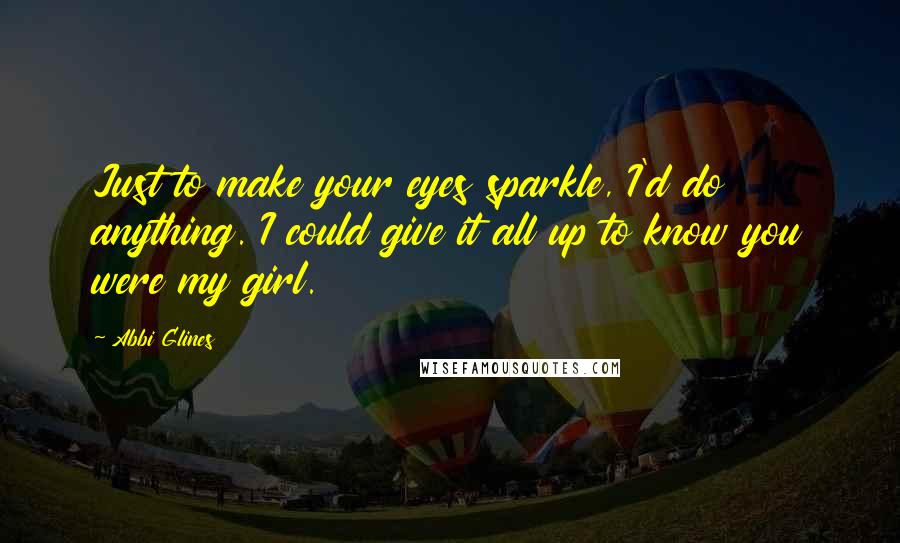 Abbi Glines Quotes: Just to make your eyes sparkle, I'd do anything. I could give it all up to know you were my girl.