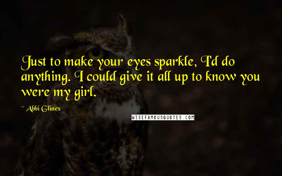 Abbi Glines Quotes: Just to make your eyes sparkle, I'd do anything. I could give it all up to know you were my girl.