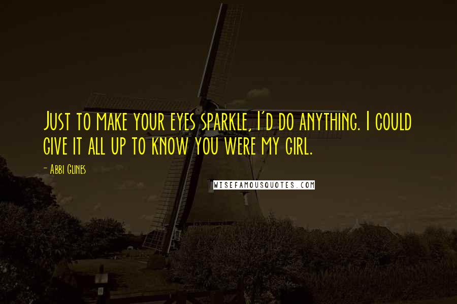 Abbi Glines Quotes: Just to make your eyes sparkle, I'd do anything. I could give it all up to know you were my girl.