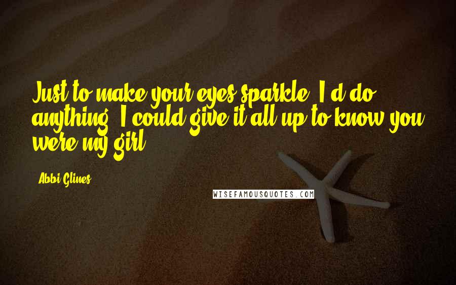 Abbi Glines Quotes: Just to make your eyes sparkle, I'd do anything. I could give it all up to know you were my girl.