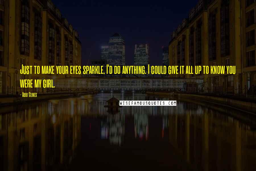 Abbi Glines Quotes: Just to make your eyes sparkle, I'd do anything. I could give it all up to know you were my girl.