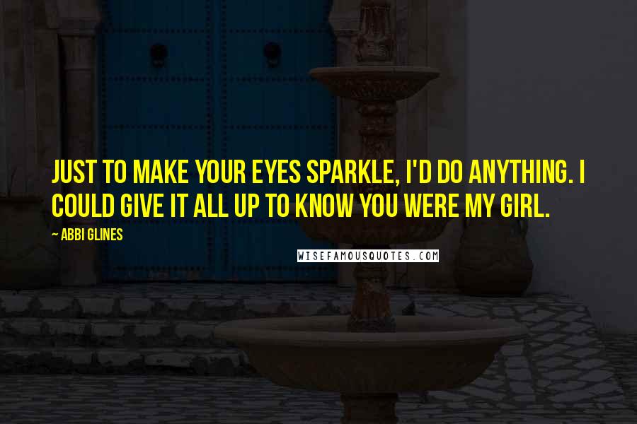 Abbi Glines Quotes: Just to make your eyes sparkle, I'd do anything. I could give it all up to know you were my girl.