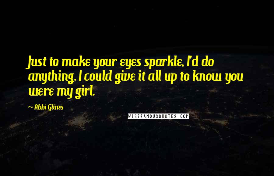 Abbi Glines Quotes: Just to make your eyes sparkle, I'd do anything. I could give it all up to know you were my girl.