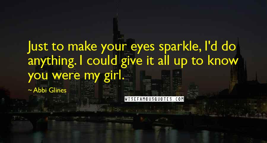 Abbi Glines Quotes: Just to make your eyes sparkle, I'd do anything. I could give it all up to know you were my girl.