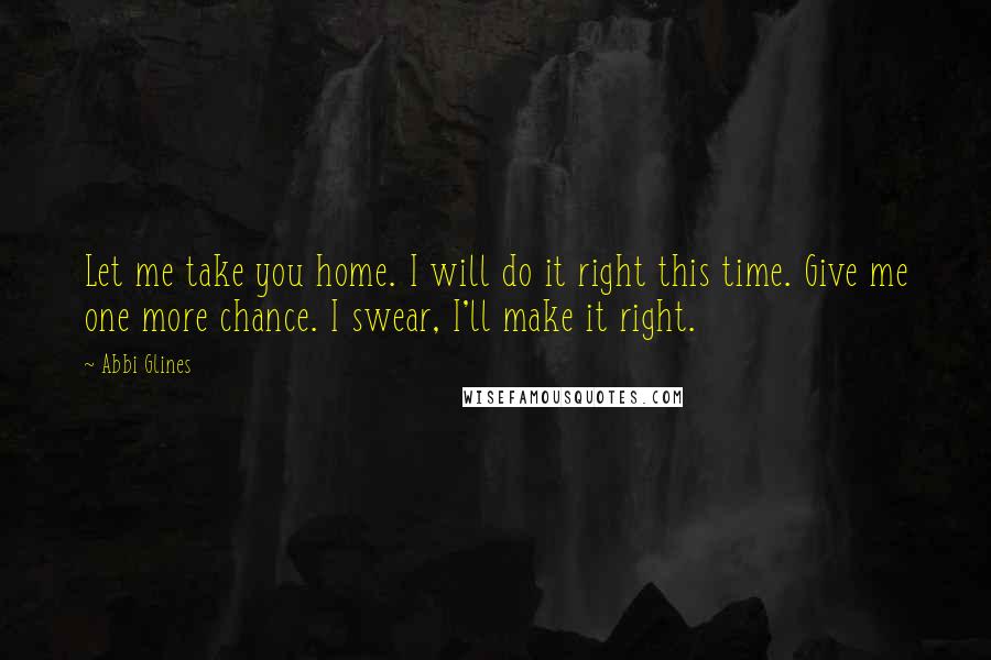 Abbi Glines Quotes: Let me take you home. I will do it right this time. Give me one more chance. I swear, I'll make it right.